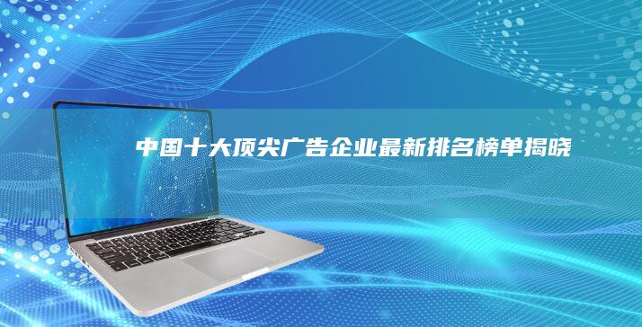 中国十大顶尖广告企业最新排名榜单揭晓